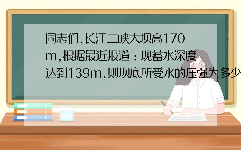 同志们,长江三峡大坝高170m,根据最近报道：现蓄水深度达到139m,则坝底所受水的压强为多少.最好可以说出来为什么这样做.我的物理超烂