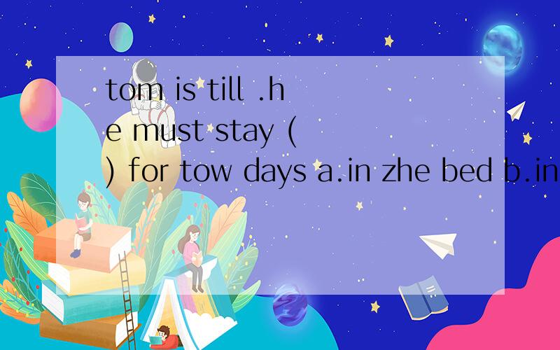 tom is till .he must stay ( ) for tow days a.in zhe bed b.in bed c.on bed