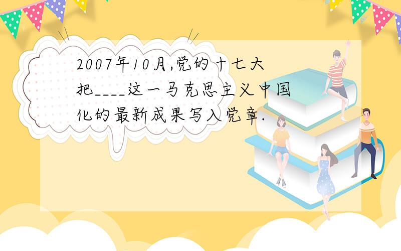 2007年10月,党的十七大把____这一马克思主义中国化的最新成果写入党章.