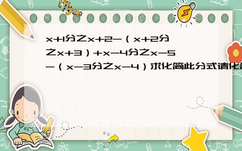 x+1分之x+2-（x+2分之x+3）+x-4分之x-5-（x-3分之x-4）求化简此分式请化简该分式,