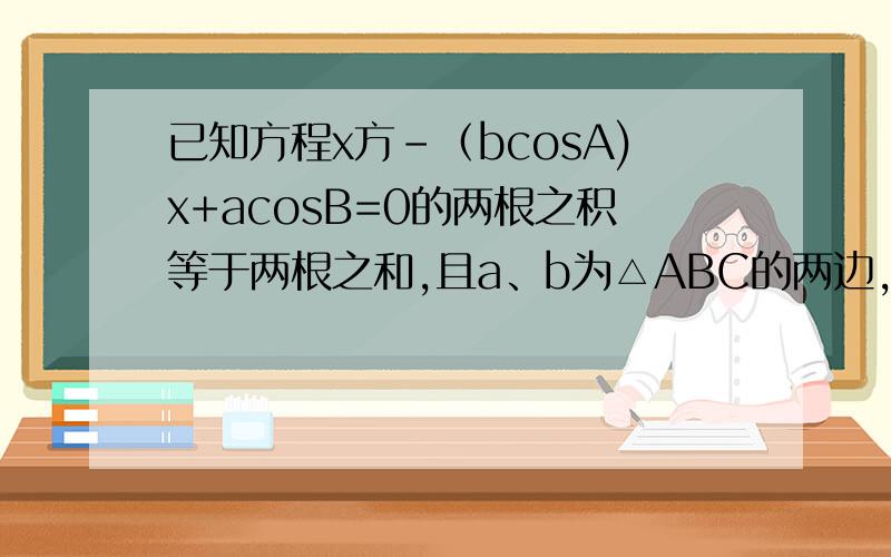 已知方程x方-（bcosA)x+acosB=0的两根之积等于两根之和,且a、b为△ABC的两边,A、B为a、b的对角,试判断△ABC的形状.请问我这么做有什么问题啊