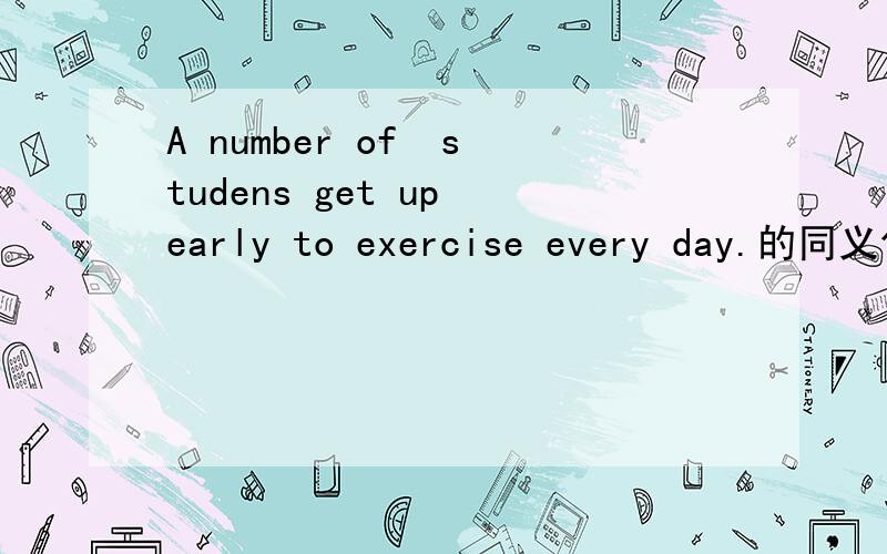 A number of  studens get up early to exercise every day.的同义句（   ）（   ）（   ）students get up early to exercise erevy day.