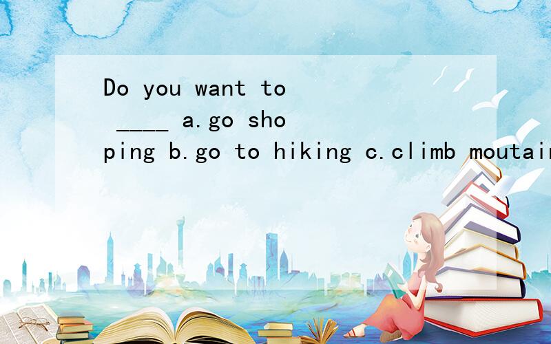 Do you want to ____ a.go shoping b.go to hiking c.climb moutains
