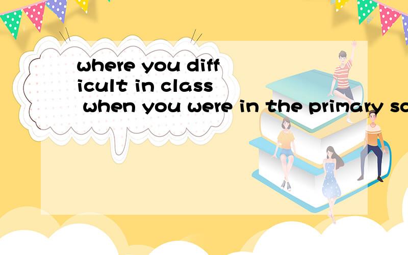 where you difficult in class when you were in the primary school?怎么回答