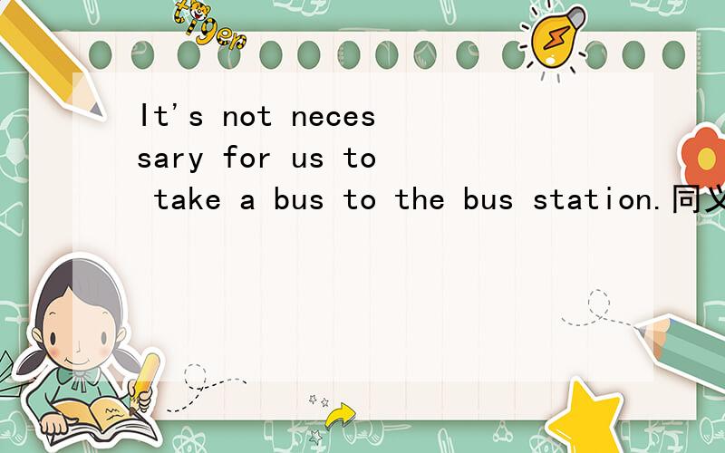 It's not necessary for us to take a bus to the bus station.同义句You don't ____ ____ take a bus to the bus station. 怎么填?