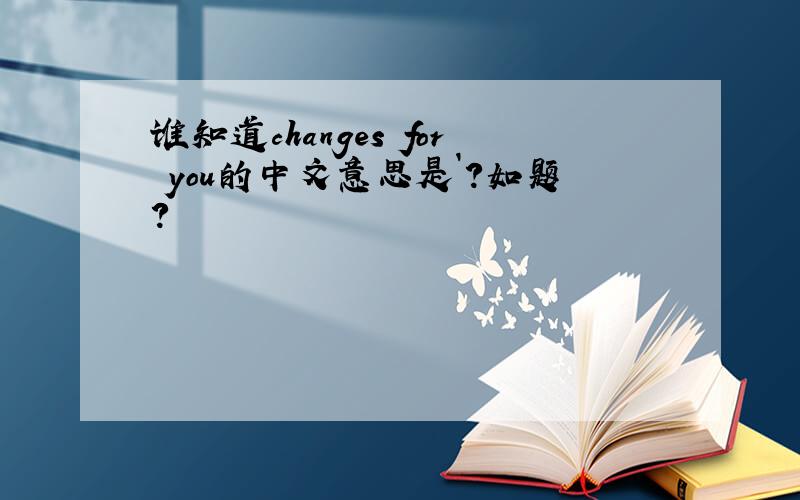 谁知道changes for you的中文意思是`?如题?