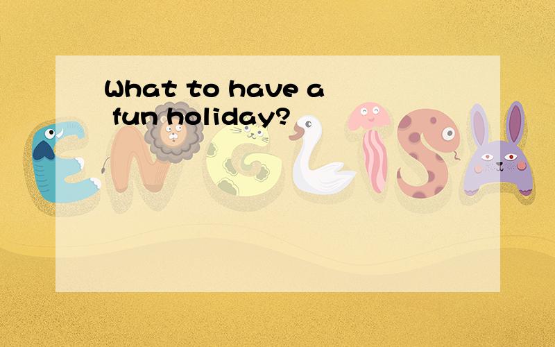 What to have a fun holiday?