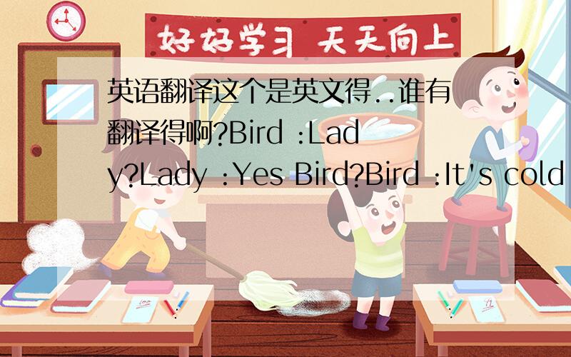 英语翻译这个是英文得..谁有翻译得啊?Bird :Lady?Lady :Yes Bird?Bird :It's cold Lady :I know Lady :Bird...I cannot see a thing Bird :It's all in your mind Lady :I'm worried Bird :No one will come to see us Lady :Maybe they come but we ju