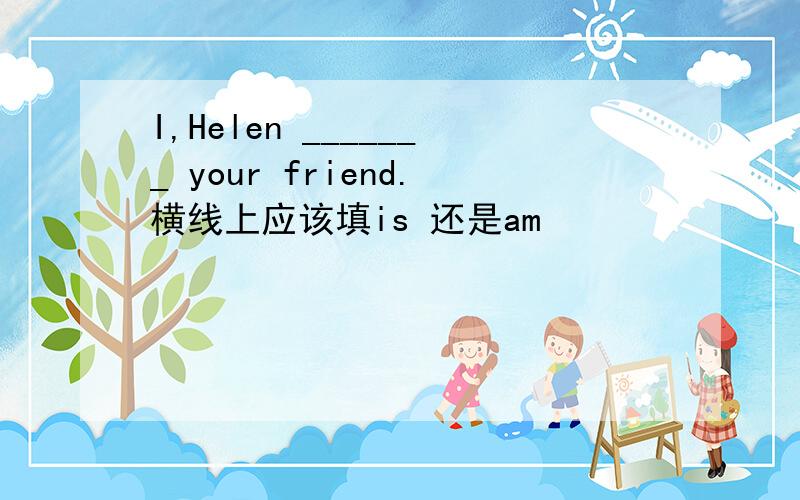 I,Helen _______ your friend.横线上应该填is 还是am