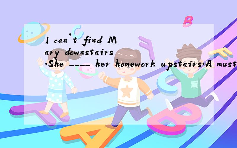 I can't find Mary downstairs.She ____ her homework upstairs.A must do Bmust be doing C must havedone Dcan't do答案是B,为什么不选A