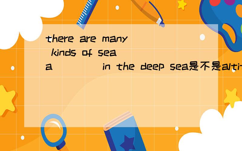 there are many kinds of sea a____ in the deep sea是不是altitude?