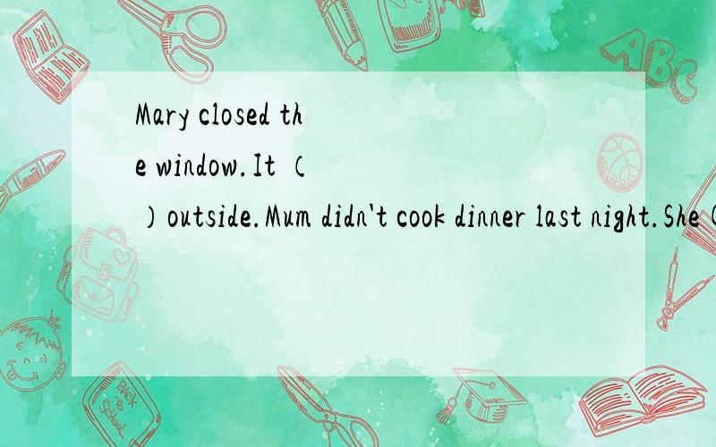 Mary closed the window.It （ ）outside.Mum didn't cook dinner last night.She( ).（）里填什么?