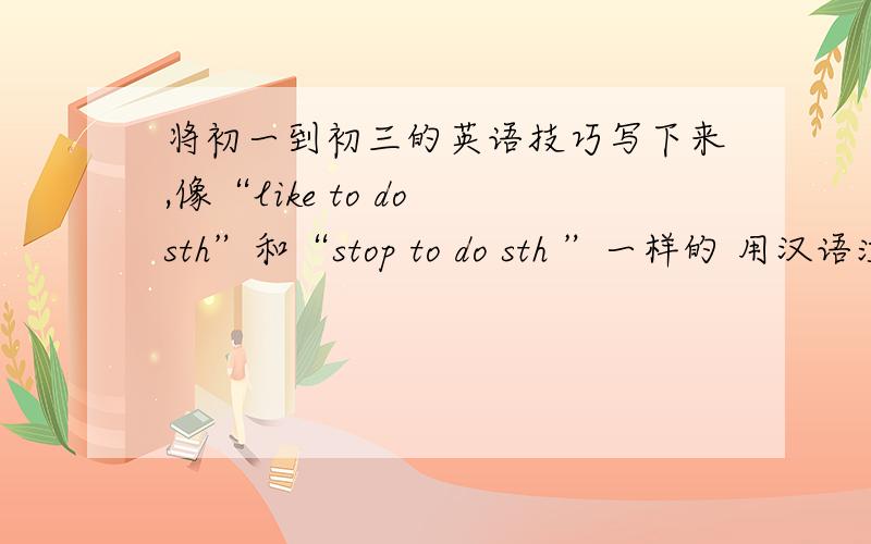 将初一到初三的英语技巧写下来,像“like to do sth”和“stop to do sth ”一样的 用汉语注明把意思写上,用在哪里也写上,像“a few”是一些；“few”是几乎没有的类似的都要