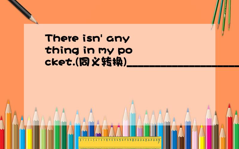 There isn' anything in my pocket.(同义转换)_______________________