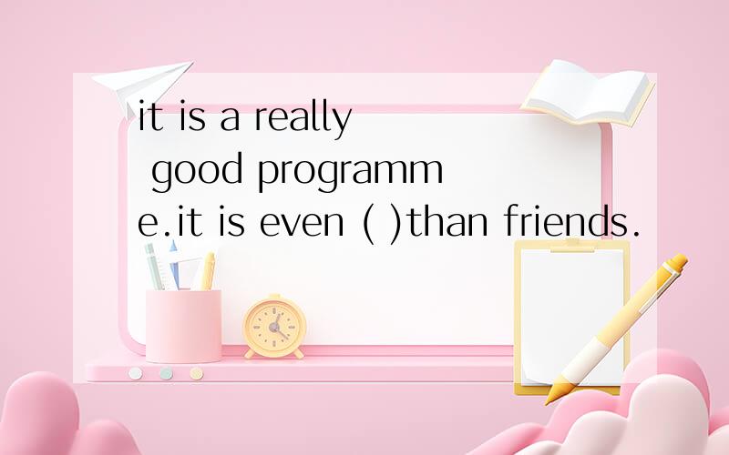 it is a really good programme.it is even ( )than friends.