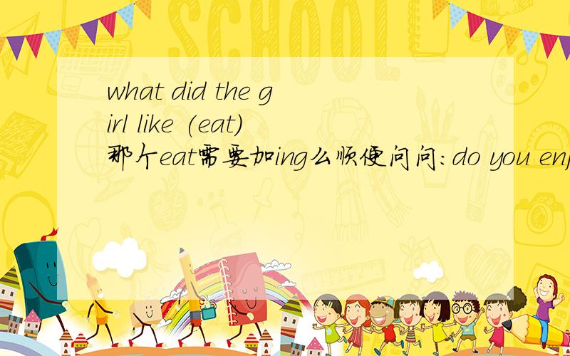what did the girl like (eat)那个eat需要加ing么顺便问问：do you enjoy ··· 前面有助动词do还需要加ing么I often helps my mother``` 后加动词什么形态Mike （wish）he （can fly）in the sky.