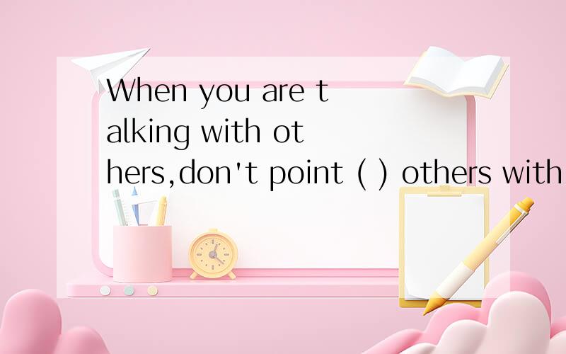 When you are talking with others,don't point ( ) others with your chopsticksof at with for改填什么 为什么