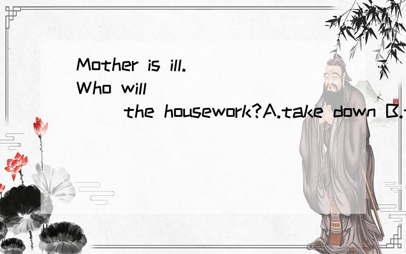 Mother is ill.Who will _______ the housework?A.take down B.take up C.take off D take over