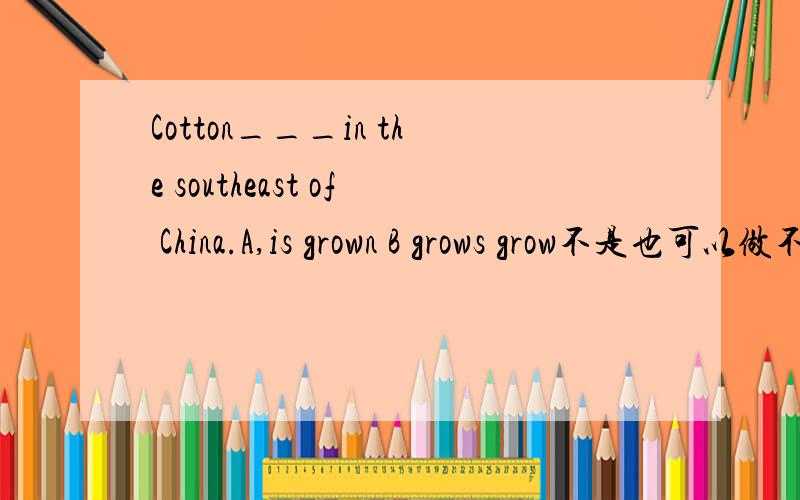 Cotton___in the southeast of China.A,is grown B grows grow不是也可以做不及物动词“生长”吗?为什么B 不行?傻子也知道A答案是及物动词种植的意思。为什么B不行