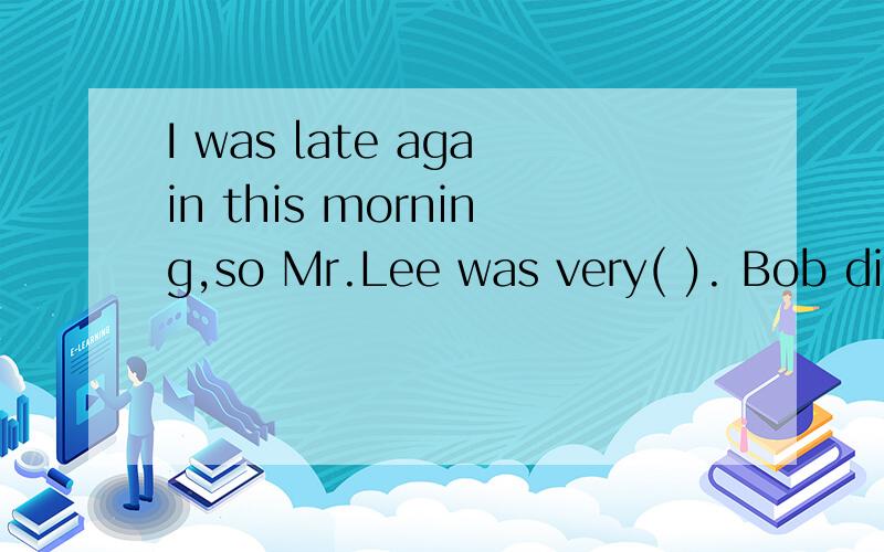 I was late again this morning,so Mr.Lee was very( ). Bob didnot tell the( ).He lid to his father.