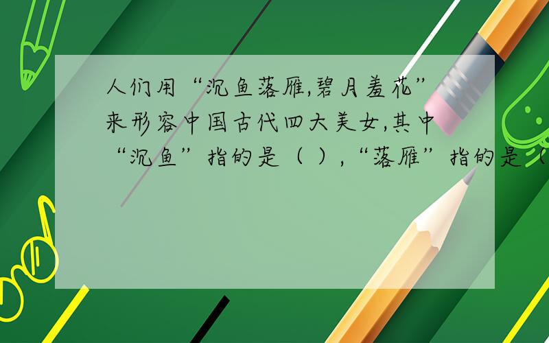 人们用“沉鱼落雁,碧月羞花”来形容中国古代四大美女,其中“沉鱼”指的是（ ）,“落雁”指的是（ ）,