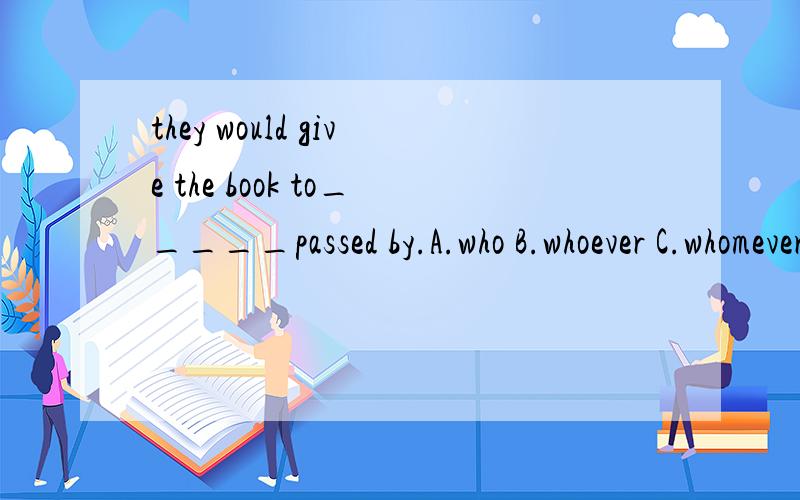 they would give the book to_____passed by.A.who B.whoever C.whomever D.whom为什么选B,其他选项分析一下