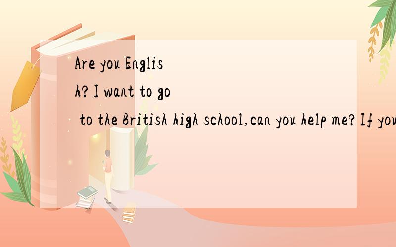 Are you English?I want to go to the British high school,can you help me?If you can help me,please write to me.This is my email address:phd-fs.msn@hotmail.com Thank you 或者说你的朋友有英国人的.