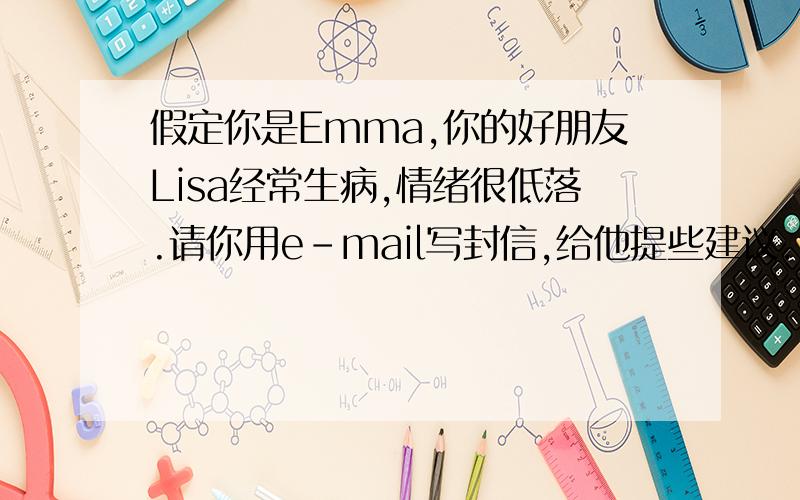 假定你是Emma,你的好朋友Lisa经常生病,情绪很低落.请你用e-mail写封信,给他提些建议.