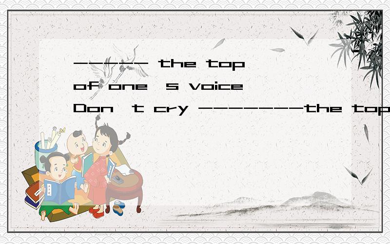 ----- the top of one's voiceDon't cry -------the top ----your voice.A on,of B at of Con ,for Dat,for