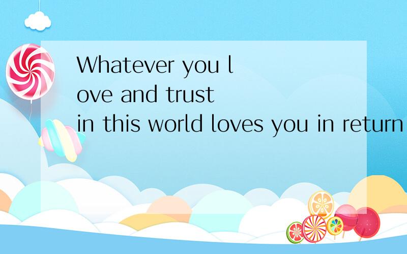 Whatever you love and trust in this world loves you in return.Whatever you love and trust in this world loves you in return.