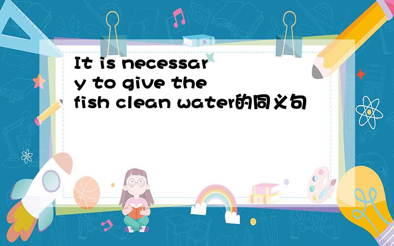 It is necessary to give the fish clean water的同义句