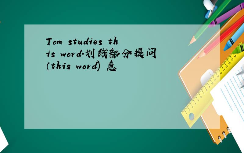 Tom studies this word.划线部分提问（this word) 急