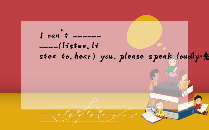 I can’t __________（listen,listen to,hear） you,please speak loudly.先哪个?为什么