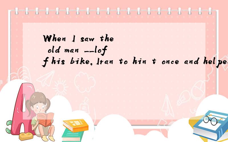 When I saw the old man __loff his bike,Iran to hin t once and helped him upA.fall B.falling C.to fall D.was falling