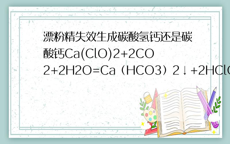 漂粉精失效生成碳酸氢钙还是碳酸钙Ca(ClO)2+2CO2+2H2O=Ca（HCO3）2↓+2HClO高一化学书（上海的教材）Ca(ClO)2+CO2+H2O=CaCO3↓+2HClO这是网上普遍的说法到底哪个对?为什么会有两种不同的方程式?
