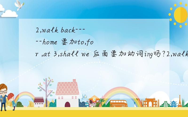 2,walk back-----home 要加to,for ,at 3,shall we 后面要加动词ing吗?2,walk back-----home 要加to,for ,at 3,shall we 后面要加动词ing吗?4、often tell me----that don't do\ not do \not to do 5,hope后面加to\ will \不加,动词加s\ are