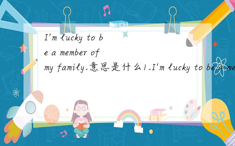I'm lucky to be a member of my family.意思是什么1.I'm lucky to be a memberof my family.2.Let me tell yousomething about it.3.My parents love mevery much.They do a lot for me.4.When I need help,they are always there.5.My dad is a strongguy.He's h