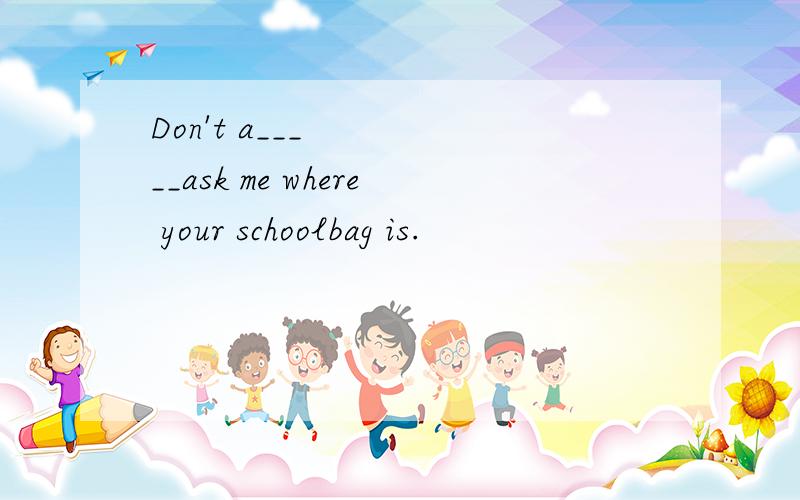 Don't a_____ask me where your schoolbag is.