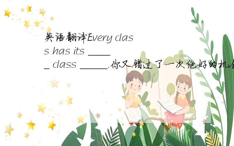 英语翻译Every class has its _____ class _____.你又错过了一次绝好的机会You miss a good chance once _____