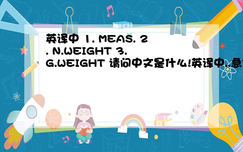 英译中 1. MEAS. 2. N.WEIGHT 3. G.WEIGHT 请问中文是什么!英译中..急~~~~~