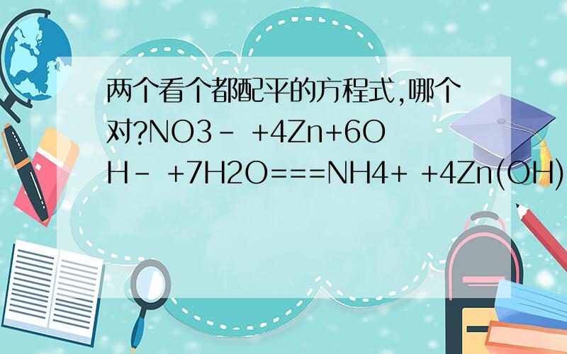 两个看个都配平的方程式,哪个对?NO3- +4Zn+6OH- +7H2O===NH4+ +4Zn(OH)4 2-NO3- +3Zn+2OH- +7H2O===NH4+ +3Zn(OH)4 2-