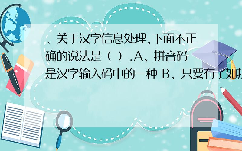 、关于汉字信息处理,下面不正确的说法是（ ）.A、拼音码是汉字输入码中的一种 B、只要有了如拼音、五笔关于汉字信息处理，下面不正确的说法是（ A、拼音码是汉字输入码中的一种 B、只