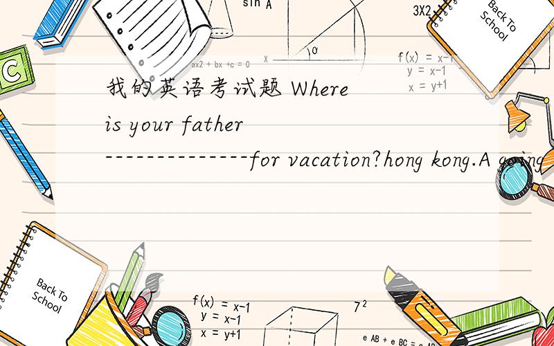 我的英语考试题 Where is your father--------------for vacation?hong kong.A going B go C goes D to going