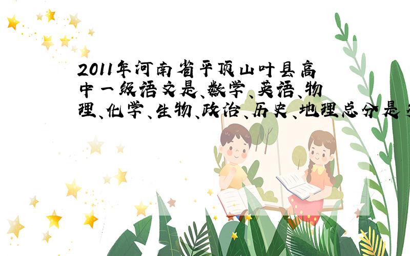 2011年河南省平顶山叶县高中一级语文是、数学、英语、物理、化学、生物、政治、历史、地理总分是多少?