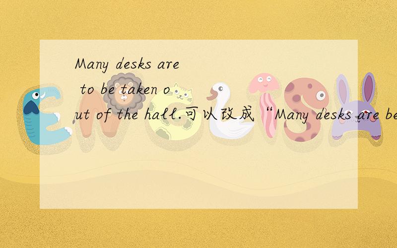 Many desks are to be taken out of the hall.可以改成“Many desks are be taken out of the hall.” 把 “to”去掉?这样合理吗,为什么?