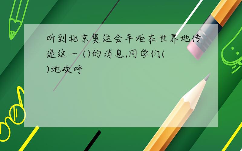 听到北京奥运会车炬在世界地传递这一 ()的消息,同学们()地欢呼