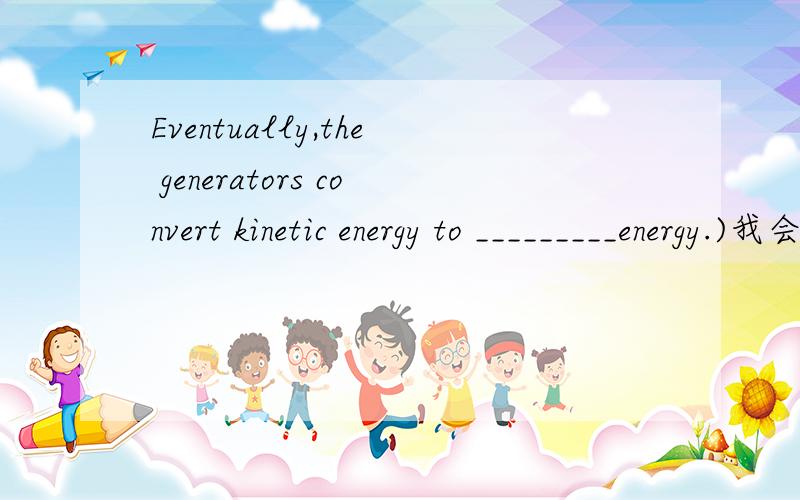 Eventually,the generators convert kinetic energy to _________energy.)我会很感激的>