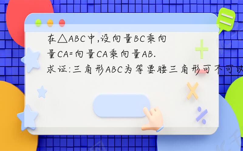 在△ABC中,设向量BC乘向量CA=向量CA乘向量AB.求证:三角形ABC为等要腰三角形可不可以这么证：BC•CA=/BC//CA/cos∠CCA•AB=/CA//AB/cos∠A∵BC•CA=CA•AB∴BC=AB,∠C=∠A∴为等腰三角形（上述