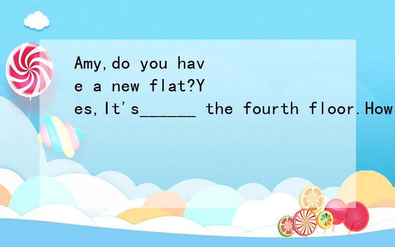 Amy,do you have a new flat?Yes,It's______ the fourth floor.How many _____ are there in the flat?There______ five roomsDo you ______your own room?Yes.＿____ small and nice .I love my room