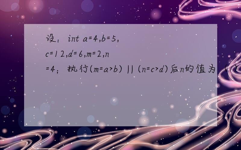 设：int a=4,b=5,c=12,d=6,m=2,n=4；执行(m=a>b) || (n=c>d)后n的值为（ ）A）12 B）4 C）1 D）0